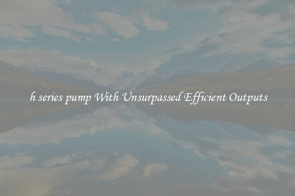 h series pump With Unsurpassed Efficient Outputs